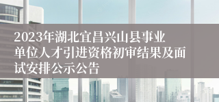 2023年湖北宜昌兴山县事业单位人才引进资格初审结果及面试安排公示公告