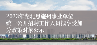 2023年湖北恩施州事业单位统一公开招聘工作人员拟享受加分政策对象公示