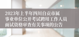 2023年上半年四川自贡市属事业单位公开考试聘用工作人员面试资格审查有关事项的公告