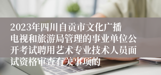 2023年四川自贡市文化广播电视和旅游局管理的事业单位公开考试聘用艺术专业技术人员面试资格审查有关事项的