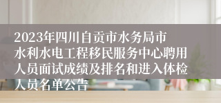 2023年四川自贡市水务局市水利水电工程移民服务中心聘用人员面试成绩及排名和进入体检人员名单公告