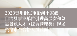 2023贵州铜仁市沿河土家族自治县事业单位引进高层次和急需紧缺人才（综合管理类）现场资格审查合格人员及面