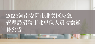 2023河南安阳市北关区应急管理局招聘事业单位人员考察递补公告