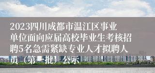 2023四川成都市温江区事业单位面向应届高校毕业生考核招聘5名急需紧缺专业人才拟聘人员（第一批）公示