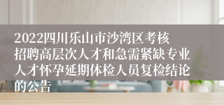 2022四川乐山市沙湾区考核招聘高层次人才和急需紧缺专业人才怀孕延期体检人员复检结论的公告