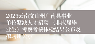 2023云南文山州广南县事业单位紧缺人才招聘 （非应届毕业生）考察考核体检结果公布及拟聘用公示