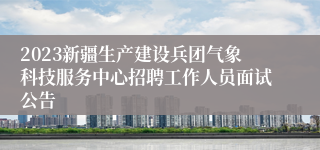 2023新疆生产建设兵团气象科技服务中心招聘工作人员面试公告