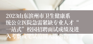 2023山东滨州市卫生健康系统公立医院急需紧缺专业人才“一站式”校园招聘面试成绩及进入考察或笔试范围人选公告