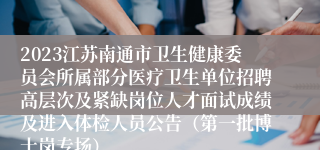 2023江苏南通市卫生健康委员会所属部分医疗卫生单位招聘高层次及紧缺岗位人才面试成绩及进入体检人员公告（第一批博士岗专场）