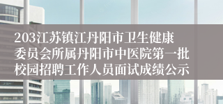 203江苏镇江丹阳市卫生健康委员会所属丹阳市中医院第一批校园招聘工作人员面试成绩公示