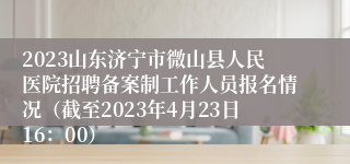 2023山东济宁市微山县人民医院招聘备案制工作人员报名情况（截至2023年4月23日16：00）