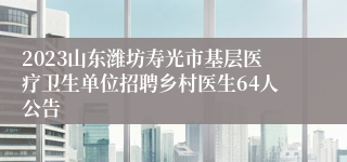 2023山东潍坊寿光市基层医疗卫生单位招聘乡村医生64人公告