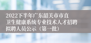 2022下半年广东韶关市市直卫生健康系统专业技术人才招聘拟聘人员公示（第一批）