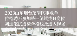 2023山东烟台芝罘区事业单位招聘不参加统一笔试类H岗位初选笔试成绩合格线及进入现场资格审查范围人员名单