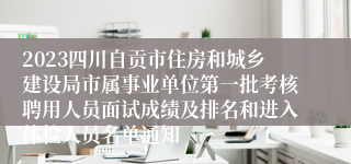 2023四川自贡市住房和城乡建设局市属事业单位第一批考核聘用人员面试成绩及排名和进入体检人员名单通知