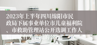 2023年上半年四川绵阳市民政局下属事业单位市儿童福利院、市救助管理站公开选调工作人员面试有关事项的公告
