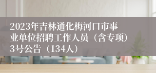 2023年吉林通化梅河口市事业单位招聘工作人员（含专项）3号公告（134人）