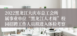 2022黑龙江大庆市总工会所属事业单位“黑龙江人才周”校园招聘工作人员拟进入体检考察阶段考生名单及体检时