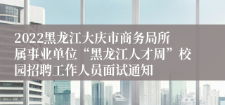 2022黑龙江大庆市商务局所属事业单位“黑龙江人才周”校园招聘工作人员面试通知