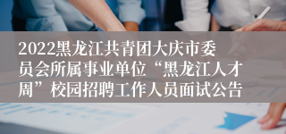 2022黑龙江共青团大庆市委员会所属事业单位“黑龙江人才周”校园招聘工作人员面试公告