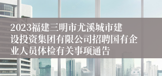 2023福建三明市尤溪城市建设投资集团有限公司招聘国有企业人员体检有关事项通告