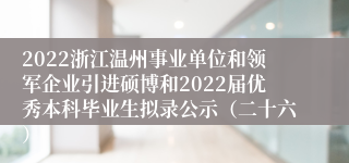 2022浙江温州事业单位和领军企业引进硕博和2022届优秀本科毕业生拟录公示（二十六）