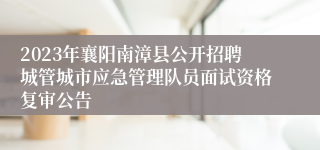 2023年襄阳南漳县公开招聘城管城市应急管理队员面试资格复审公告