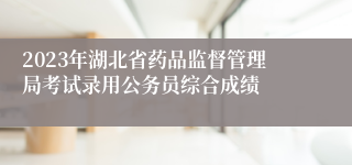 2023年湖北省药品监督管理局考试录用公务员综合成绩