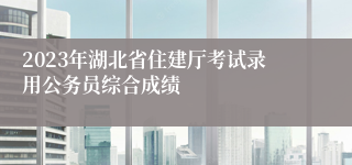 2023年湖北省住建厅考试录用公务员综合成绩