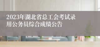 2023年湖北省总工会考试录用公务员综合成绩公告