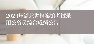 2023年湖北省档案馆考试录用公务员综合成绩公告