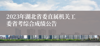 2023年湖北省委直属机关工委省考综合成绩公告