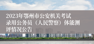 2023年鄂州市公安机关考试录用公务员（人民警察）体能测评情况公告