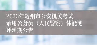 2023年随州市公安机关考试录用公务员（人民警察）体能测评延期公告