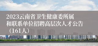 2023云南省卫生健康委所属和联系单位招聘高层次人才公告（161人）