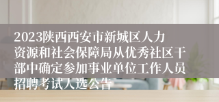 2023陕西西安市新城区人力资源和社会保障局从优秀社区干部中确定参加事业单位工作人员招聘考试人选公告