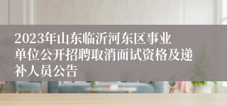 2023年山东临沂河东区事业单位公开招聘取消面试资格及递补人员公告