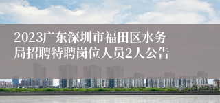 2023广东深圳市福田区水务局招聘特聘岗位人员2人公告