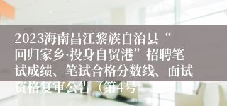 2023海南昌江黎族自治县“回归家乡·投身自贸港”招聘笔试成绩、笔试合格分数线、面试资格复审公告（第4号