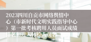 2023四川自贡市网络舆情中心（市新时代文明实践指导中心）第一批考核聘用人员面试成绩排名和进入体检人员名