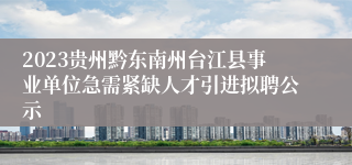 2023贵州黔东南州台江县事业单位急需紧缺人才引进拟聘公示