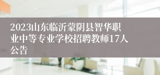 2023山东临沂蒙阴县智华职业中等专业学校招聘教师17人公告