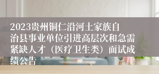 2023贵州铜仁沿河土家族自治县事业单位引进高层次和急需紧缺人才（医疗卫生类）面试成绩公告