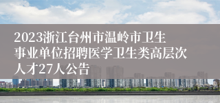 2023浙江台州市温岭市卫生事业单位招聘医学卫生类高层次人才27人公告
