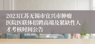 2023江苏无锡市宜兴市肿瘤医院医联体招聘高端及紧缺性人才考核时间公告