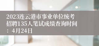 2023连云港市事业单位统考招聘135人笔试成绩查询时间：4月24日