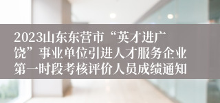 2023山东东营市“英才进广饶”事业单位引进人才服务企业第一时段考核评价人员成绩通知