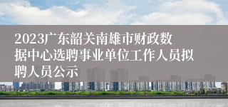 2023广东韶关南雄市财政数据中心选聘事业单位工作人员拟聘人员公示
