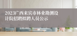 2023广西来宾市林业勘测设计院招聘拟聘人员公示