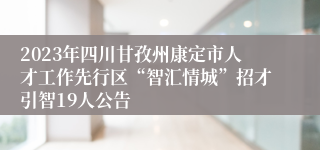 2023年四川甘孜州康定市人才工作先行区“智汇情城”招才引智19人公告